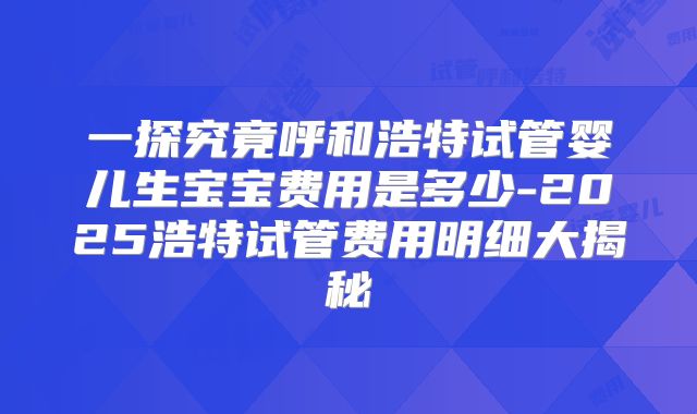 一探究竟呼和浩特试管婴儿生宝宝费用是多少-2025浩特试管费用明细大揭秘