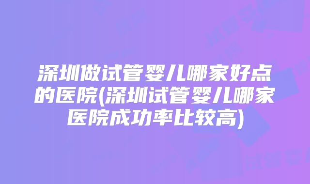 深圳做试管婴儿哪家好点的医院(深圳试管婴儿哪家医院成功率比较高)