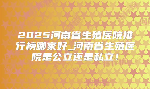 2025河南省生殖医院排行榜哪家好_河南省生殖医院是公立还是私立！