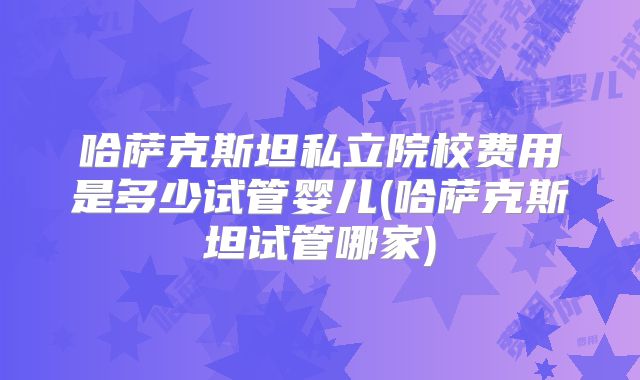 哈萨克斯坦私立院校费用是多少试管婴儿(哈萨克斯坦试管哪家)