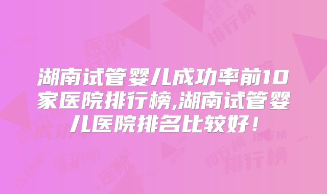 湖南试管婴儿成功率前10家医院排行榜,湖南试管婴儿医院排名比较好！