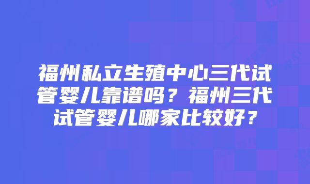 福州私立生殖中心三代试管婴儿靠谱吗？福州三代试管婴儿哪家比较好？