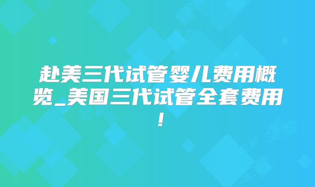 赴美三代试管婴儿费用概览_美国三代试管全套费用！