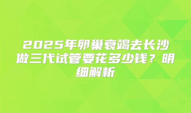 2025年卵巢衰竭去长沙做三代试管要花多少钱?明细解析