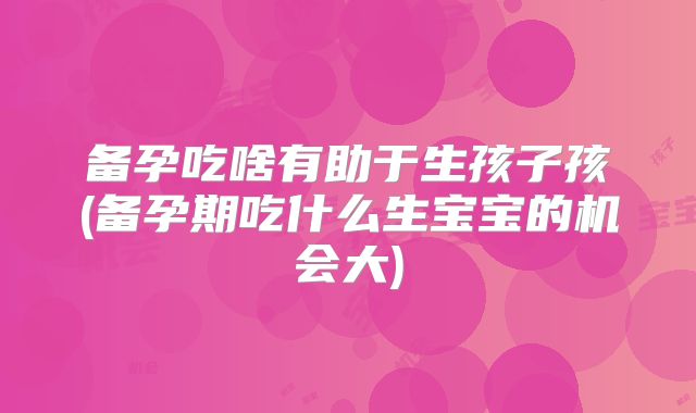 备孕吃啥有助于生孩子孩(备孕期吃什么生宝宝的机会大)