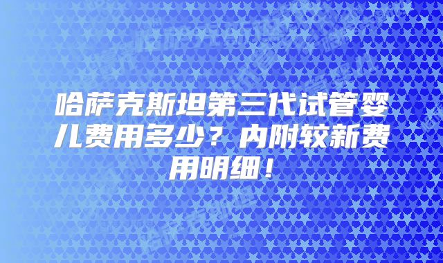 哈萨克斯坦第三代试管婴儿费用多少？内附较新费用明细！