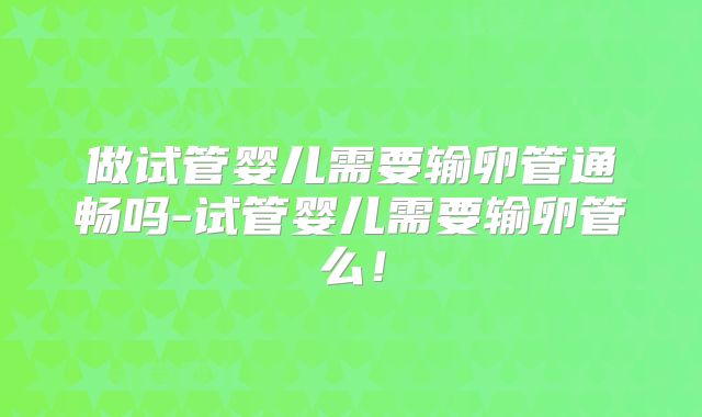 做试管婴儿需要输卵管通畅吗-试管婴儿需要输卵管么！