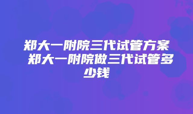 郑大一附院三代试管方案 郑大一附院做三代试管多少钱