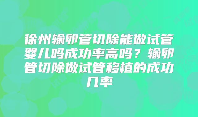 徐州输卵管切除能做试管婴儿吗成功率高吗？输卵管切除做试管移植的成功几率
