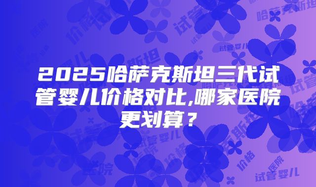 2025哈萨克斯坦三代试管婴儿价格对比,哪家医院更划算？