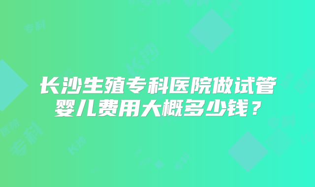 长沙生殖专科医院做试管婴儿费用大概多少钱?
