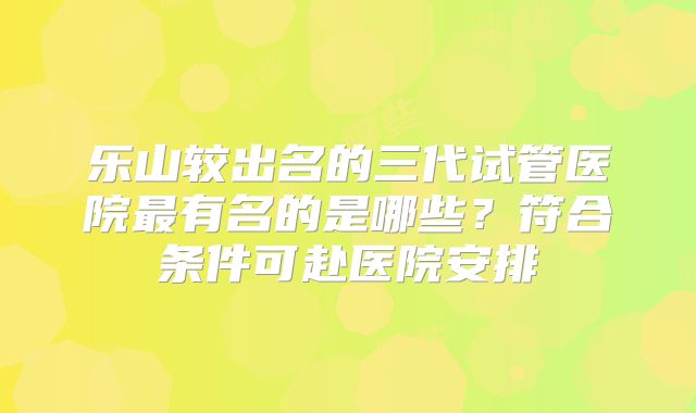 乐山较出名的三代试管医院最有名的是哪些？符合条件可赴医院安排