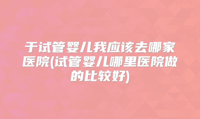 于试管婴儿我应该去哪家医院(试管婴儿哪里医院做的比较好)