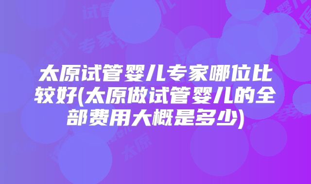 太原试管婴儿专家哪位比较好(太原做试管婴儿的全部费用大概是多少)