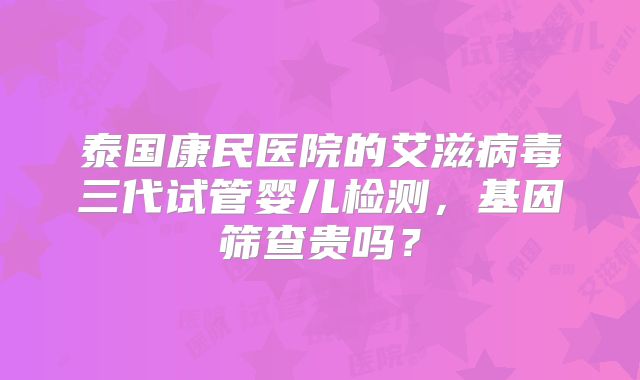 泰国康民医院的艾滋病毒三代试管婴儿检测,基因筛查贵吗?