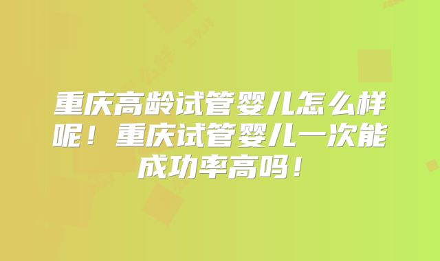 重庆高龄试管婴儿怎么样呢!重庆试管婴儿一次能成功率高吗!