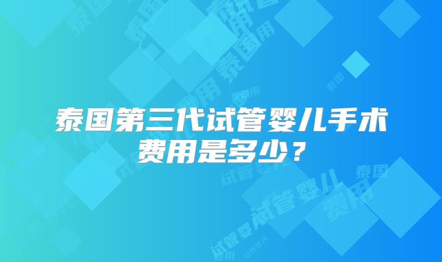 泰国第三代试管婴儿手术费用是多少？