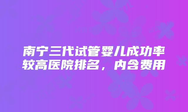 南宁三代试管婴儿成功率较高医院排名，内含费用