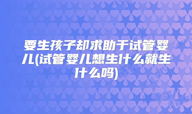 要生孩子却求助于试管婴儿(试管婴儿想生什么就生什么吗)