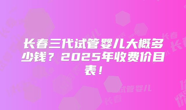 长春三代试管婴儿大概多少钱?2025年收费价目表!