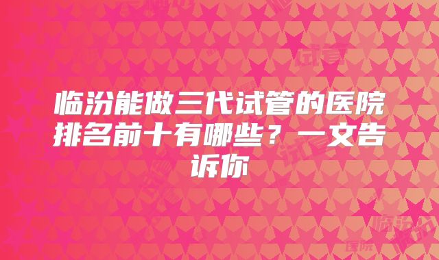 临汾能做三代试管的医院排名前十有哪些？一文告诉你