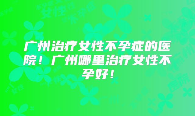 广州治疗女性不孕症的医院!广州哪里治疗女性不孕好!