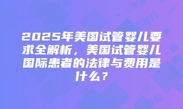 2025年美国试管婴儿要求全解析，美国试管婴儿国际患者的法律与费用是什么？