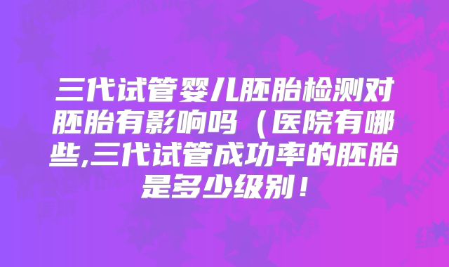 三代试管婴儿胚胎检测对胚胎有影响吗（医院有哪些,三代试管成功率的胚胎是多少级别！