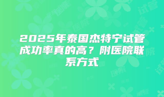 2025年泰国杰特宁试管成功率真的高？附医院联系方式
