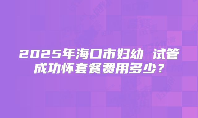 2025年海口市妇幼 试管成功怀套餐费用多少？