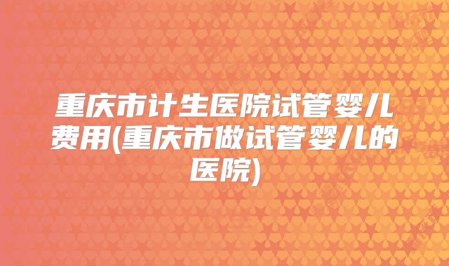 重庆市计生医院试管婴儿费用(重庆市做试管婴儿的医院)