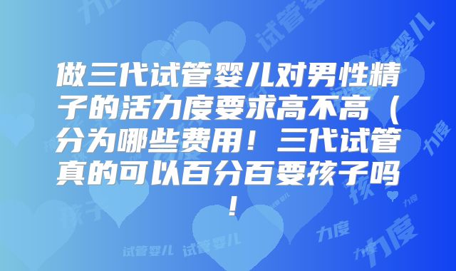 做三代试管婴儿对男性精子的活力度要求高不高（分为哪些费用！三代试管真的可以百分百要孩子吗！