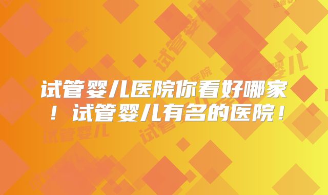 试管婴儿医院你看好哪家！试管婴儿有名的医院！