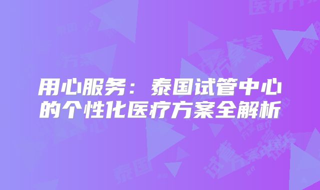 用心服务:泰国试管中心的个性化医疗方案全解析