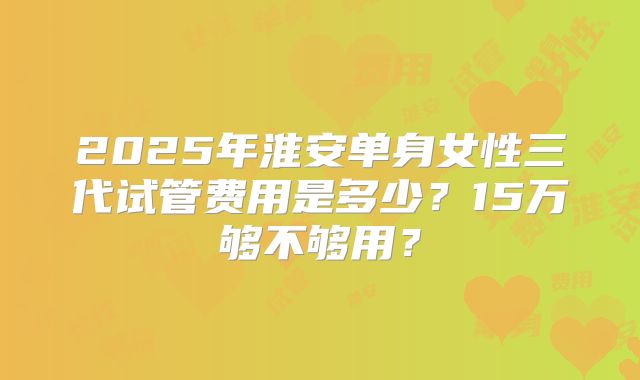 2025年淮安单身女性三代试管费用是多少?15万够不够用?