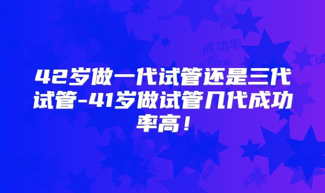 42岁做一代试管还是三代试管-41岁做试管几代成功率高！