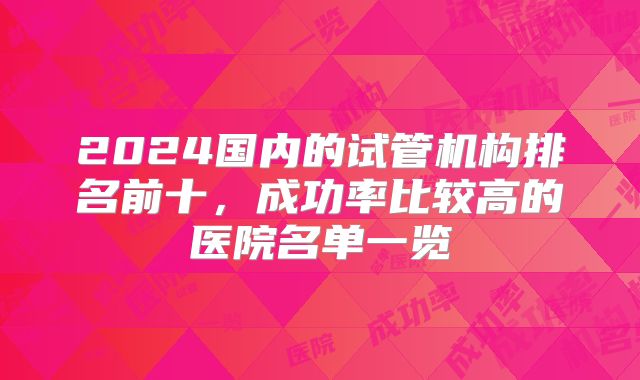 2024国内的试管机构排名前十,成功率比较高的医院名单一览