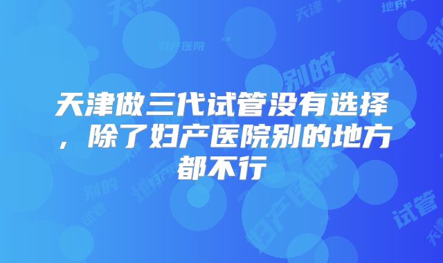 天津做三代试管没有选择,除了妇产医院别的地方都不行