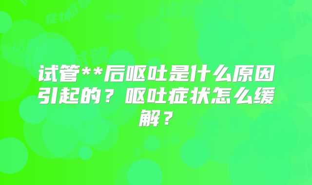 试管**后呕吐是什么原因引起的?呕吐症状怎么缓解?