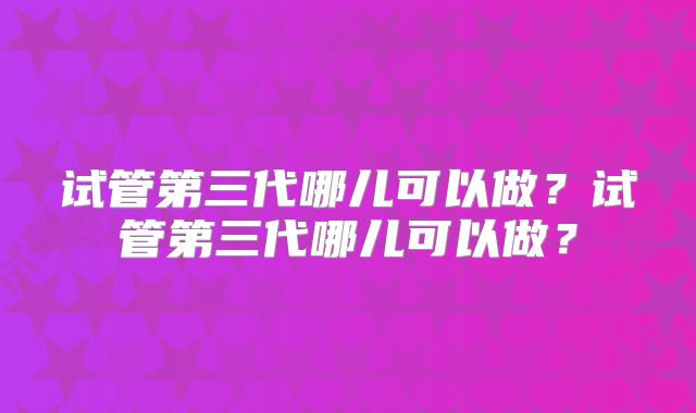 试管第三代哪儿可以做？试管第三代哪儿可以做？