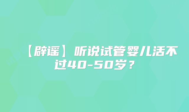 【辟谣】听说试管婴儿活不过40-50岁？