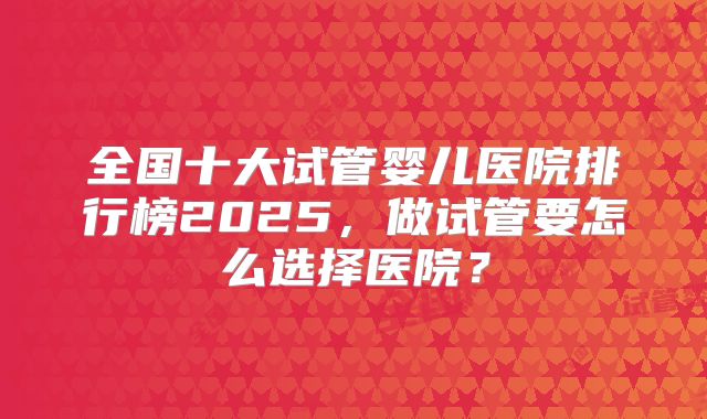 全国十大试管婴儿医院排行榜2025,做试管要怎么选择医院?