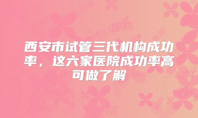 西安市试管三代机构成功率，这六家医院成功率高可做了解