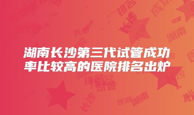 湖南长沙第三代试管成功率比较高的医院排名出炉