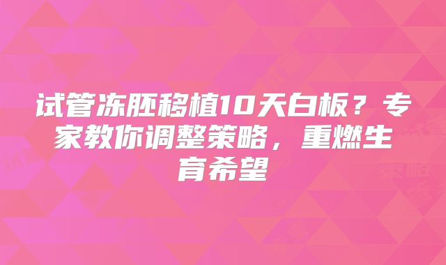 试管冻胚移植10天白板？专家教你调整策略，重燃生育希望