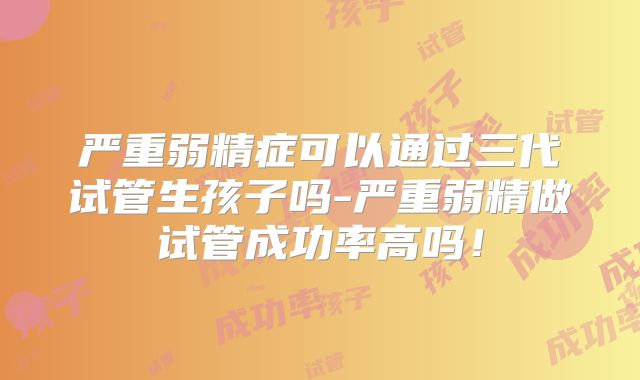 严重弱精症可以通过三代试管生孩子吗-严重弱精做试管成功率高吗！