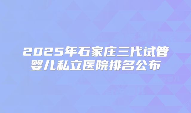 2025年石家庄三代试管婴儿私立医院排名公布