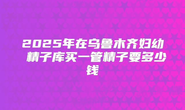 2025年在乌鲁木齐妇幼 精子库买一管精子要多少钱