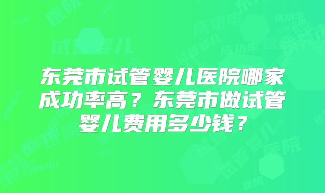 东莞市试管婴儿医院哪家成功率高？东莞市做试管婴儿费用多少钱？