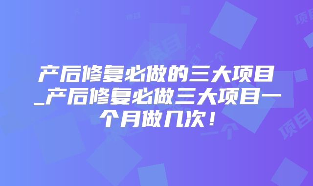 产后修复必做的三大项目_产后修复必做三大项目一个月做几次！